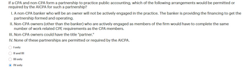 If a CPA and non-CPA form a partnership to practice public accounting, which of the following arrangements would be permitted or
required by the AICPA for such a partnership?
I. A non-CPA banker who will be an owner will not be actively engaged in the practice. The banker is providing the financing to get the
partnership formed and operating.
II. Non-CPA owners (other than the banker) who are actively engaged as members of the firm would have to complete the same
number of work-related CPE requirements as the CPA members.
III. Non-CPA owners could have the title "partner."
IV. None of these partnerships are permitted or required by the AICPA.
‣ I only
II and III
O III only
→ IV only