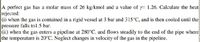 A perfect gas has a molar mass of 26 kg/kmol and a value of y= 1.26. Calculate the heat
rejected:
(i) when the gas is contained in a rigid vessel at 3 bar and 315°C, and is then cooled until the
pressure falls tol.5 bar.
|(ii) when the gas enters a pipeline at 280°C, and flows steadily to the end of the pipe where|
the temperature is 20°C. Neglect changes in velocity of the gas in the pipeline.
