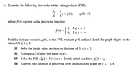 **IVP Problem Overview**

**Problem Statement:**

Consider the following first-order initial value problem (IVP):

\[
\frac{dy}{dt} + \frac{1}{2}y = f(t), \quad y(0) = 0.
\]

where \( f(t) \) is given as the piecewise function:

\[
f(t) = 
\begin{cases} 
4, & 0 \leq t < 2 \\
0, & 2 \leq t < \infty 
\end{cases}
\]

Find the (unique) solution, \( y(t) \), to this IVP, evaluate \( y(4) \), and sketch the graph of \( y(t) \) on the interval \( 0 \leq t \leq 4 \).

**Steps to Solve:**

**S1:** Solve the initial value problem on the interval \( 0 \leq t \leq 2 \).

**S2:** Evaluate \( y(2) \) (label this value as \( y_2 \)).

**S3:** Solve the IVP, \( L[y] = f(t) \) for \( t > 2 \) with initial condition \( y(2) = y_2 \).

**S4:** Express your solution in piecewise form and sketch its graph on \( 0 \leq t \leq 4 \).