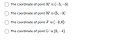 The options below represent different points and their coordinates on a coordinate plane:

- The coordinate of point K' is \((-3, -5)\).
- The coordinate of point K' is \((5, -3)\).
- The coordinate of point J' is \((-2, 0)\).
- The coordinate of point L' is \((0, -4)\).

Each option is a potential choice represented by a radio button, indicating a typical multiple-choice format. There are no graphs or diagrams to explain.