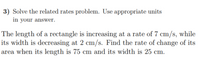 3) Solve the related rates problem. Use appropriate units
in your answer.
The length of a rectangle is increasing at a rate of 7 cm/s, while
its width is decreasing at 2 cm/s. Find the rate of change of its
area when its length is 75 cm and its width is 25 cm.
