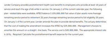 Lender Company provides postretirement health care benefits to employees who provide at least 10 years of
service and reach the age of 65 while in service. On January 1 of the current calendar year, the following
plan - related data were available. APBO balance $ 159,000,000 Fair value of plan assets none Average
remaining service period to retirement 25 years Average remaining service period to full eligibility 20 years
On January 1 of the current year, Lender amends the plan to provide dental benefits. The actuary determines
that the cost of making the amendment increases the APBO by $29,000,000. Management chooses to
amortize this amount on a straight-line basis. The service cost is $49,000,000. The appropriate interest rate
is 10%. Required: Calculate the postretirement benefit expense for the current year.