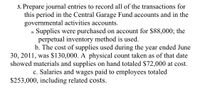 3. Prepare journal entries to record all of the transactions for
this period in the Central Garage Fund accounts and in the
governmental activities accounts.
Supplies were purchased on account for $88,000; the
perpetual inventory method is used.
b. The cost of supplies used during the year ended June
30, 2011, was $130,000. A physical count taken as of that date
showed materials and supplies on hand totaled $72,000 at cost.
c. Salaries and wages paid to employees totaled
а.
$253,000, including related costs.
