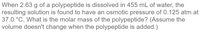 When 2.63 g of a polypeptide is dissolved in 455 mL of water, the
resulting solution is found to have an osmotic pressure of 0.125 atm at
37.0 °C. What is the molar mass of the polypeptide? (Assume the
volume doesn't change when the polypeptide is added.)
