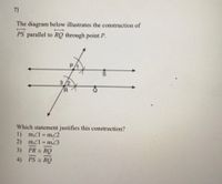 ### Geometry Problem: Parallel Line Construction

**Problem Statement:**
The diagram below illustrates the construction of line segment \(\overline{PS}\) parallel to \(\overline{RQ}\) through point \(P\).

**Diagram Breakdown:**
- A transversal line intersects two parallel lines.
- \(P\) and \(S\) are points on one parallel line.
- \(R\) and \(Q\) are points on the other parallel line.
- Angles are marked as \(\angle 1\), \(\angle 2\), and \(\angle 3\), created by the intersection of the transversal with the lines.

```plaintext
The diagram below illustrates the construction of 
\overline{PS} parallel to \overline{RQ} through point P.

      P
   /       \
  /          \
\_1_     S

    Q___________R
    /       /
   /      /
9_2_ /  3
```

**Question:**
Which statement justifies this construction?

1. \( \text{m}\angle 1 = \text{m}\angle 2 \)
2. \( \text{m}\angle 1 = \text{m}\angle 3 \)
3. \( \overline{PR} \equiv \overline{RQ} \)
4. \( \overline{PS} \equiv \overline{RQ} \)

#### Explanation of Options:
1. \( \text{m}\angle 1 = \text{m}\angle 2 \) - This indicates that angles 1 and 2 are equal, suggesting alternate interior angles.
2. \( \text{m}\angle 1 = \text{m}\angle 3 \) - This indicates that angles 1 and 3 are equal, suggesting corresponding angles.
3. \( \overline{PR} \equiv \overline{RQ} \) - This indicates that line segments \(PR\) and \(RQ\) are congruent.
4. \( \overline{PS} \equiv \overline{RQ} \) - This indicates that line segments \(PS\) and \(RQ\) are congruent.

**Conclusion:**
The correct answer is option 2: \( \text{m}\angle 1 = \text{m}\angle 3 \). This is the criterion for