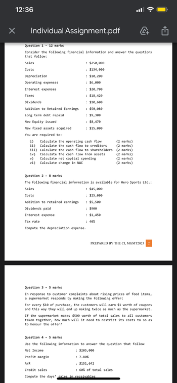 12:36
×
Individual Assignment.pdf
Question 1
Consider the following financial information and answer the questions
that follow:
Sales
Costs
Depreciation
Operating expenses
Interest expenses
Taxes
12 marks
Dividends
Addition to Retained Earnings
Long term debt repaid
New Equity issued
New fixed assets acquired
You are required to:
i)
ii)
iii)
iv)
v)
vi)
Tax rate
: $250,000
: $134,000
: $10,200
: $6,000
: $20,700
: $18,420
: $10,600
: $50,080
: $9,300
: $8,470
: $15,000
Calculate the operating cash flow
Calculate the cash flow to creditors
Calculate the cash flow to shareholders
Calculate the cash flow from assets
Calculate net capital spending
Calculate change in NWC
Question 2 8 marks
The following financial information is available for Hero Sports Ltd.:
Sales
Costs
Addition to retained earnings
Dividends paid
Interest expense
: $45,000
: $25,000
: $5,500
: $900
: $1,450
: 40%
Compute the depreciation expense.
(2 marks)
(2 marks)
(2 marks)
(2 marks)
(2 marks)
(2 marks)
PREPARED BY THE CI, MGMT2023 2
Question 3 - 5 marks
In response to customer complaints about rising prices of food items,
a supermarket responds by making the following offer:
For every $10 of purchase, the customers will earn $1 worth of coupons
and this way they will end up making twice as much as the supermarket.
If the supermarket makes $500 worth of total sales to all customers
taken together, how much will it need to restrict its costs to so as
to honour the offer?
Question 4 - 5 marks
Use the following information to answer the question that follow:
Net Income
Profit margin
A/R
Credit sales
Compute the days' sales in receivables
: $205,000
: 7.80%
: $151,642
: 60% of total sales