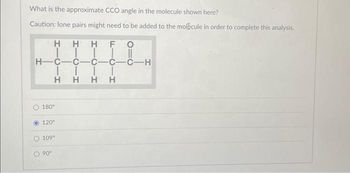 What is the approximate CCO angle in the molecule shown here?
Caution: lone pairs might need to be added to the molecule in order to complete this analysis.
F O
HHH
||||
H-C-C-C-C-C-H
||||
HHHH
180°
120°
109⁰
90°