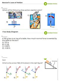 Newton's Laws of Motion
Multiple Choice
5.
Which of the following show action-reaction pairs?
A)
Drag
D)
B)
FHN
w
Weight
Free Body Diagram
Multiple Choice
6.
A 100-g box is on top of a table. How much normal force is exerted by
the table to the box?
A) 100 g
B) 0.1 kg
C) 0.98 N
D) -0.98 N
7.
Quiz
frictionless
Which is the correct FBD of the block in the right figure?
FA
A)
W
D)
