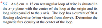 *5.7 An 8 cm x 12 cm rectangular loop of wire is situated in
the x-y plane with the center of the loop at the origin and its
long sides parallel to the x axis. The loop has a current of 50 A
flowing clockwise (when viewed from above). Determine the
magnetic flux density at the center of the loop.
