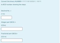 Convert the binary NUMBER 11111010001.1011
to BCD number showing the steps
Decimal No. =
(1 m)
Integer part (BCD) =
(0.5m)
Fractional part (BCD)=
(0.5 m)
