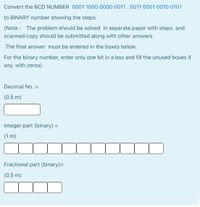 Convert the BCD NUMBER 0001 1000 0000 0011 . 0011 0001 0010 0101
to BINARY number showing the steps
(Note : The problem should be solved in separate paper with steps and
scanned copy should be submitted along with other answers
The final answer must be entered in the boxes below.
For the binary number, enter only one bit in a box and fill the unused boxes if
any, with zeros)
Decimal No. =
(0.5 m)
Integer part (binary) =
(1 m)
Fractional part (binary)=
(0.5 m)
