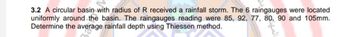 3.2 A circular basin with radius of R received a rainfall storm. The 6 raingauges were located
uniformly around the basin. The raingauges reading were 85, 92, 77, 80, 90 and 105mm.
Determine the average rainfall depth using Thiessen method.