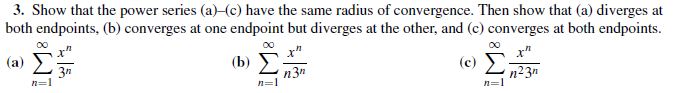 3. Show that the power series (a)-(c) have the same radius of convergence. Then show that (a) diverges at
both endpoints, (b) converges at one endpoint but diverges at the other, and (c) converges at both endpoints.
x"
п3
x"
(c)
n23n
(a)
x"
(b)
n=1
n=1
n=1
