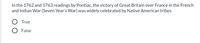 In the 1762 and 1763 readings by Pontiac, the victory of Great Britain over France in the French
and Indian War (Seven Year's War) was widely celebrated by Native American tribes.
True
False
