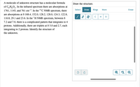 A molecule of unknown structure has a molecular formula
of C, H,O,. In the infrared spectrum there are absorptions at
1761, 1145, and 761 cm-. In the 13C NMR spectrum, there
Draw the structure.
Select
Draw
Rings
More
Erase
are absorptions at ô 168.4, 152.0, 128.2, 128.0, 124.3, 122.8,
116.8, 29.1 and 23.6. In the 'H NMR spectrum, between ô
7.2 and 7.0, there is a complicated pattern that integrates to 4
protons. Additionally, there are triplets at 8 3.0 and 2.7, each
integrating to 2 protons. Identify the structure of
H
the unknown.
