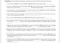 V. Direction: Solve the following problems using financial ratios. Write the answer on the blank.
1. Current assets is P20,000, current liabilities is P30,000. What is the current ratio?
2. Inventory is P15,000; Accounts Payable is P45,000. Cash and accounts receivable total P8,000.
What is the current ratio?
What is the quick ratio?
3. If current ratio is 1.5, what is the total accounts receivable if cash is P220,000, inventory is P75,000,
and accounts payable is P330,000?
4. Cash is 30% of total current assets. If current ratio is 2.5, what is the new current ratio if total non-
cash current assets grow by 50%?
5. The total asset is P1,500,000. Sales is P4,500,000. What is the asset turnover?
6. Accounts receivable turnover is 8. What is the average collection period assuming annual data
What is the average collection period if quarterly data are used?
are used?
7. Sales for the year amount to P3,000,000, Accounts receivable is P360,000. What is the average
collection period assuming annual data is used?
quarterly data is used?
8. Beginning inventory is P40,000, ending inventory is P28,000. Cost of goods sold is double the ending
inventory and accounts payable is P44,000.
What is the accounts payable turnover?
9. The quick ratio is 1.75 while the current ratio is 2.5. the current liabilities amount to P525,000. Cost
of goods sold is P955,000. What is the inventory turnover?
of inventory?
what is the average age
10. Ending inventory is P33,000 while accounts payable is P5,000. Purchases were half the ending
inventory. What is the accounts payable turnover?
inventory?
What is the average age of
