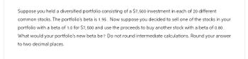 Suppose you held a diversified portfolio consisting of a $7,500 investment in each of 20 different
common stocks. The portfolio's beta is 1.95. Now suppose you decided to sell one of the stocks in your
portfolio with a beta of 1.0 for $7,500 and use the proceeds to buy another stock with a beta of 0.80.
What would your portfolio's new beta be? Do not round intermediate calculations. Round your answer
to two decimal places.