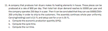 11. A company that produces hair dryers makes its heating elements in house. Those pieces can be
produced at a rate of 800 per day. Their total hair dryer demand reaches to 50000 per year and
the company operates 250 days in a year. Then it can be concluded that they can use 50000/250=
200 units/day in order to ship to the customers. The assembly continues whole year uniformly.
Carrying(holding) cost is 0,5 TL and setup cost for a run is 35 TL.
a. Compute the economic production quantity (EPQ).
b. Compute the cycle time.
c.
Compute the run time.