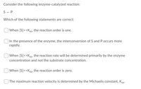 Consider the following enzyme-catalyzed reaction:
S - P
Which of the following statements are correct:
| When [S]<<Km, the reaction order is one.
In the presence of the enzyme, the interconversion of S and P occurs more
rapidly.
When [S]>>Km, the reaction rate will be determined primarily by the enzyme
concentration and not the substrate concentration.
| When [S]<<Km, the reaction order is zero.
The maximum reaction velocity is determined by the Michaelis constant, Km:
