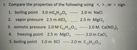 1. Compare the properties of the following using <, > , or = sign
1. boiling point 3.0 mC,H,,O,
%3D
2.0 m NaCl
2. vapor pressure 2.5 m AICI,
2.5 m MgCl,
3. osmotic pressure 2.0 M C,,H2„01
2.0 M Ca(NO,),
6-----
4.
freezing point 2.5 m MgCl,
2.0 m CaCl,
----
5. boiling point 1.0 m KCI
-- 2.0 m C,,H22º11
