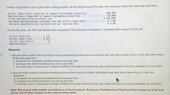 es
Landen Corporation uses a job-order costing system. At the beginning of the year, the company made the following estimates:
Direct labor-hours required to support estimated production
Machine-hours required to support estimated production
Fixed manufacturing overhead cost
Direct materials
Direct labor cost
Direct labor-hours
Machine-hours
Variable manufacturing overhead cost per direct labor-hour
Variable manufacturing overhead cost per machine-hour
During the year, Job 550 was started and completed. The following information is available with respect to this job:
$ 216
$327
100,000
50,000
$ 280,000
15
5
$ 2.80
$ 5.60
Required:
1. Assume that Landen has historically used a plantwide predetermined overhead rate with direct labor-hours as the allocation base.
Under this approach:
a. Compute the plantwide predetermined overhead rate.
b. Compute the total manufacturing cost of Job 550.
c. If Landen uses a markup percentage of 200% of its total manufacturing cost, what selling price would it establish for Job 550?
2. Assume that Landen's controller believes that machine-hours is a better allocation base than direct labor-hours. Under this
approach:
a. Compute the plantwide predetermined overhead rate.
b. Compute the total manufacturing cost of Job 550.
c. If Landen uses a markup percentage of 200% of its total manufacturing cost, what selling price would it establish for Job 550?
Note: Round your intermediate calculations to 2 decimal places. Round your Predetermined Overhead Rate answers to 2 decimal
places and all other answers to the nearest whole dollar.