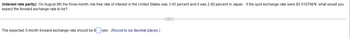 (Interest rate parity) On August 8th the three-month risk-free rate of interest in the United States was 3.40 percent and it was 2.60 percent in Japan. If the spot exchange rate were $0.010798/¥, what would you
expect the forward exchange rate to be?
The expected 3-month forward exchange rate should be $/yen. (Round to six decimal places.)
(...)