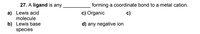 27. A ligand is any .
forming a coordinate bond to a metal cation.
a) Lewis acid
molecule
c) Organic
c)
b) Lewis base
species
d) any negative ion
