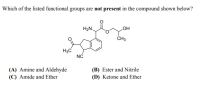 Which of the listed functional groups are not present in the compound shown below?
H2N.
LOH
ČH3
H3C
NC
(B) Ester and Nitrile
(A) Amine and Aldehyde
(C) Amide and Ether
(D) Ketone and Ether
