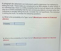 A polygraph (lie detector) is an instrument used to determine if an individual is
telling the truth. These tests are considered to be 95% reliable. In other words, if
an individual lies, there is a 0.95 probability that the test will detect a lie. Let there
also be a 0.025 probability that the test erroneously detects a lie even when the
individual is actually telling the truth. Consider the null hypothesis, "the individual
is telling the truth," to answer the following questions.
a. What is the probability of a Type I error? (Round your answer to 3 decimal
places.)
Probability
b. What is the probability of a Type II error? (Round your answer to 2 decimal
places.)
Probability
