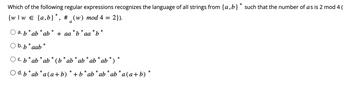 Which of the following regular expressions recognizes the language of all strings from {a,b} * such that the number of as is 2 mod 4 (
{w/w = {a,b}*, # _(w) mod 4 = 2}).
a
*
*
a. b* ab * ab + aa *b aa b
*
b. b* aab*
*
*
c. b * ab * ab * (b* ab * ab* ab * ab *)
O d. b* ab *a(a+b) * + b* ab* ab* ab *a(a+b)