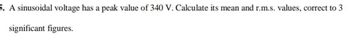 5. A sinusoidal voltage has a peak value of 340 V. Calculate its mean and r.m.s. values, correct to 3
significant figures.