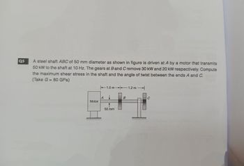 05
A steel shaft ABC of 50 mm diameter as shown in figure is driven at A by a motor that transmits
50 kW to the shaft at 10 Hz. The gears at B and C remove 30 kW and 20 kW respectively. Compute
the maximum shear stress in the shaft and the angle of twist between the ends A and C.
(Take G= 80 GPa)
Motor
A
1.0 m-1.2 m
50 mm
B
C