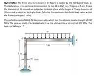 QUESTION 3: The frame structure shown in the figure is loaded by the distributed force, w.
The rectangular cross-sectional dimensions of the rod AB is 20x5 mm. The pins at A and B have
the diameter of 16 mm and are subjected to double shear while the pin at C has a diameter of
20 mm and is subjected to single shear. Calculate the maximum distributed load value, w that
the frame can support safely.
The rod AB is made of 6061-T6 Aluminum alloy which has the ultimate tensile strength of 290
MPa. The pins are made of A-36 steel which has the ultimate shear strength of 200 MPa. The
factor of safety is 1.5.
В
C
5 m
3 m
-20 mm
A
