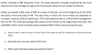 Amber invested in RBC Allocation Fund. The asset allocation strategy employed by the fund
requires the fund manager to adjust the mix of asset classes to suit market conditions.
Amber purchased 1,000 units of RBC at a price of $20 per unit at the beginning of the 2016
and paid a front-end load of 4%. The securities in which the fund invests are expected to
increase in value by 12% during the year. The fund's expense ratio is 1.2% and the management
fee is 0.7%. The fund had average daily assets of $2.2 billion at the beginning of the year and
sold $400 million worth of shares and purchased $500 million shares during the year.
1) Solve Amber's rate of return on the fund if she were to sell her investment at the end of the
2016.
2) Calculate the turnover ratio of the fund.
3) Other administrative expenses paid by Amber?
