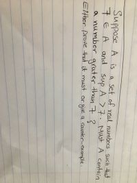 Suppose A is a set of real numbers such that
7EA and sup A >7. Must A contain
a number grater than 7 ?
Either prove that it must or give a caunter-example.
