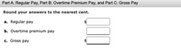 Part A: Regular Pay, Part B: Overtime Premium Pay, and Part C: Gross Pay
Round your answers to the nearest cent.
a. Regular pay
b. Overtime premium pay
c. Gross pay
