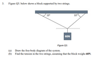 3.
Figure Q3. below shows a block supported by two strings.
35°
550
6ON
Figure Q3.
(a)
Draw the free-body diagram of the system.
(b)
Find the tension in the two strings, assuming that the block weighs 60N.
