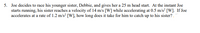 5. Joe decides to race his younger sister, Debbie, and gives her a 25 m head start. At the instant Joe
starts running, his sister reaches a velocity of 14 m/s [W] while accelerating at 0.5 m/s² [W]. If Joe
accelerates at a rate of 1.2 m/s? [W], how long does it take for him to catch up to his sister?
