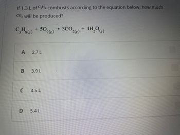 If 1.3 L of CH combusts according to the equation below, how much
co₂ will be produced?
C₂Hs (g)
A 2.7 L
B
+ 50.
2(g)
U
3.9 L
4.5 L
D 5.4 L
→ 3CO
2(g)
+ 4H₂O(g)