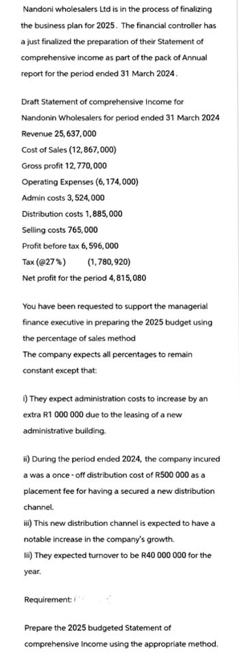 Nandoni wholesalers Ltd is in the process of finalizing
the business plan for 2025. The financial controller has
a just finalized the preparation of their Statement of
comprehensive income as part of the pack of Annual
report for the period ended 31 March 2024.
Draft Statement of comprehensive Income for
Nandonin Wholesalers for period ended 31 March 2024
Revenue 25,637,000
Cost of Sales (12,867,000)
Gross profit 12,770,000
Operating Expenses (6,174,000)
Admin costs 3,524,000
Distribution costs 1,885,000
Selling costs 765,000
Profit before tax 6,596,000
Tax (@27%)
(1,780,920)
Net profit for the period 4,815,080
You have been requested to support the managerial
finance executive in preparing the 2025 budget using
the percentage of sales method
The company expects all percentages to remain
constant except that:
i) They expect administration costs to increase by an
extra R1 000 000 due to the leasing of a new
administrative building.
ii) During the period ended 2024, the company incured
a was a once-off distribution cost of R500 000 as a
placement fee for having a secured a new distribution
channel.
iii) This new distribution channel is expected to have a
notable increase in the company's growth.
lii) They expected turnover to be R40 000 000 for the
year.
Requirement:
Prepare the 2025 budgeted Statement of
comprehensive Income using the appropriate method.