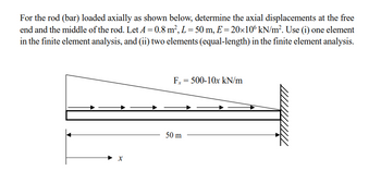 For the rod (bar) loaded axially as shown below, determine the axial displacements at the free
end and the middle of the rod. Let A=0.8 m², L=50 m, E=20×106 kN/m². Use (i) one element
in the finite element analysis, and (ii) two elements (equal-length) in the finite element analysis.
X
Fx = 500-10x kN/m
50 m