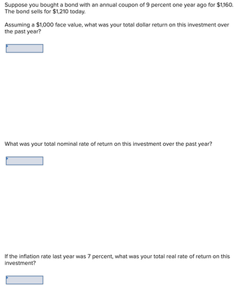 Suppose you bought a bond with an annual coupon of 9 percent one year ago for $1,160.
The bond sells for $1,210 today.
Assuming a $1,000 face value, what was your total dollar return on this investment over
the past year?
What was your total nominal rate of return on this investment over the past year?
If the inflation rate last year was 7 percent, what was your total real rate of return on this
investment?