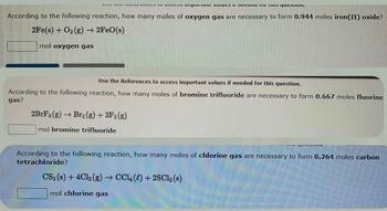 According to the following reaction, how many moles of oxygen gas are necessary to form 0.944 moles iron(II) oxide?
2Fe(s) + O₂(g) → 2FeO(s)
mol oxygen gas
11 tutu i te ta
Use the References to access important values if needed for this question.
According to the following reaction, how many moles of bromine trifluoride are necessary to form 0.667 moles fluorine
gas?
2BrF3 (g) -
mol bromine trifluoride
→ Br₂(g) + 3F2 (g)
According to the following reaction, how many moles of chlorine gas are necessary to form 0.264 moles carbon
tetrachloride?
CS2 (s) + 4Cl2(g) → CCL () + 2SC12 (s)
mol chlorine gas