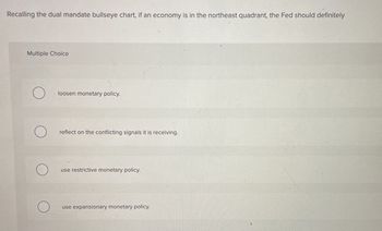 Recalling the dual mandate bullseye chart, if an economy is in the northeast quadrant, the Fed should definitely
Multiple Choice
loosen monetary policy.
reflect on the conflicting signals it is receiving.
use restrictive monetary policy.
use expansionary monetary policy.