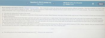 Question 5, P6-31 (similar to)
Part 1 of 10
HW Score: 55%, 22 of 40 points
○ Points: 0 of 5
Save
Bond valuation and yield to maturity Personal Finance Problem Mark Goldsmith's broker has shown him two bonds issued by different companies. Each has a maturity of 5 years, a par
value of $1,000, and a yield to maturity of 7.90%. The first bond is issued by Crabbe Waste Disposal and has a coupon interest rate of 6.317% paid annually. The second bond, issued by
Malfoy Enterprises, has a coupon interest rate of 8.90% paid annually.
a. Calculate the selling price for each of the bonds.
b. Mark has $20,000 to invest. If he wants to invest only in bonds issued by Crabbe Waste Disposal, how many of those bonds could he buy? What if he wants to invest only in bonds issued
by Malfoy Enterprises?
c. What is the total interest income that Mark could earn each year if he invested only in Crabbe bonds? How much interest would he earn each year if he invested only in Malfoy bonds?
d. Assume that Mark will reinvest all the interest he receives as it is paid and that his rate of return on the reinvested interest will be 9%. Calculate the total dollars that Mark will accumulate
over 5 years if he invests in Crabbe bonds or Malfoy bonds. Your total calculation will include the interest Mark gets, the principal he receives when the bonds mature, and all the additional
interest he earns from reinvesting the coupon payments he receives.
e. The bonds issued by Crabbe and Malfoy might appear to be equally good investments because they offer the same yield to maturity of 7.90%. Notice, however, that your answers to part d
are not the same for each bond, suggesting that one bond is a better investment than the other. Why is that the case?
a. The selling price for the Crabbe Waste Disposal bond is $. (Round to the nearest cent.)