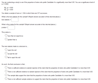 You are conducting a study to see if the proportion of voters who prefer Candidate A is significantly more than 0.83. You use a significance level of
a = 0.002.
Ho:p = 0.83
H1:p > 0.83
You obtain a sample of size n = 356 in which there are 317 successes.
What is the test statistic for this sample? (Report answer accurate to three decimal places.)
test statistic =
What is the p-value for this sample? (Report answer accurate to four decimal places.)
p-value =
The p-value is.
less than (or equal to) a
greater than a
This test statistic leads to a decision to...
reject the null
accept the null
fail to reject the null
As such, the final conclusion is that.
There is sufficient evidence to warrant rejection of the claim that the proportion of voters who prefer Candidate A is more than 0.83.
There is not sufficient evidence to warrant rejection of the claim that the proportion of voters who prefer Candidate A is more than 0.83.
The sample data support the claim that the proportion of voters who prefer Candidate A is more than 0.83.
O There is not sufficient sample evidence to support the claim that the proportion of voters who prefer Candidate A is more than 0.83.
