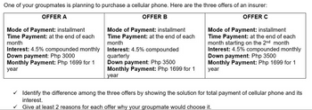 One of your groupmates is planning to purchase a cellular phone. Here are the three offers of an insurer:
OFFER A
OFFER B
OFFER C
Mode of Payment: installment
Time Payment: at the end of each
month
Interest: 4.5% compounded monthly
Down payment: Php 3000
Monthly Payment: Php 1699 for 1
year
Mode of Payment: installment
Time Payment: at the end of each
month
Interest: 4.5% compounded
quarterly
Down payment: Php 3500
Monthly Payment: Php 1699 for 1
year
Mode of Payment: installment
Time Payment: at the end of each
month starting on the 2nd month
Interest: 4.5% compounded monthly
Down payment: Php 3500
Monthly Payment: Php 1699 for 1
year
✓ Identify the difference among the three offers by showing the solution for total payment of cellular phone and its
interest.
✓Give at least 2 reasons for each offer why your groupmate would choose it.