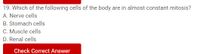 19. Which of the following cells of the body are in almost constant mitosis?
A. Nerve cells
B. Stomach cells
C. Muscle cells
D. Renal cells
Check Correct Answer
