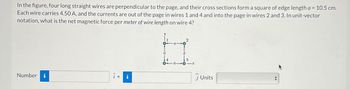 In the figure, four long straight wires are perpendicular to the page, and their cross sections form a square of edge length a = 10.5 cm.
Each wire carries 4.50 A, and the currents are out of the page in wires 1 and 4 and into the page in wires 2 and 3. In unit-vector
notation, what is the net magnetic force per meter of wire length on wire 4?
Number i
+ i
3
Units