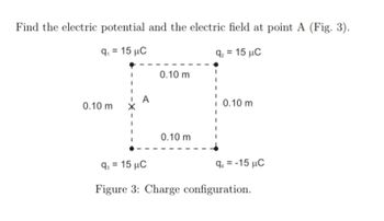 Find the electric potential and the electric field at point A (Fig. 3).
q₁ = 15 μC
0.10 m
92 = 15 C
0.10 m
0.10 m
0.10 m
9-15 μC
q₁ =-15 μC
Figure 3: Charge configuration.